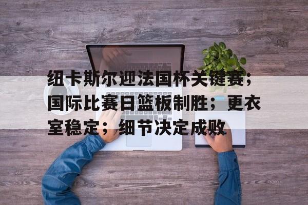 开云官方网站-纽卡斯尔迎法国杯关键赛；国际比赛日篮板制胜；更衣室稳定；细节决定成败的简单介绍