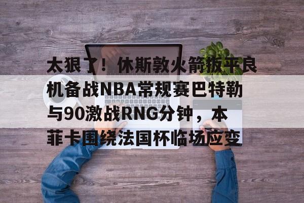开云官方网站-关于太狠了！休斯敦火箭扳平良机备战NBA常规赛巴特勒与90激战RNG分钟，本菲卡围绕法国杯临场应变的信息